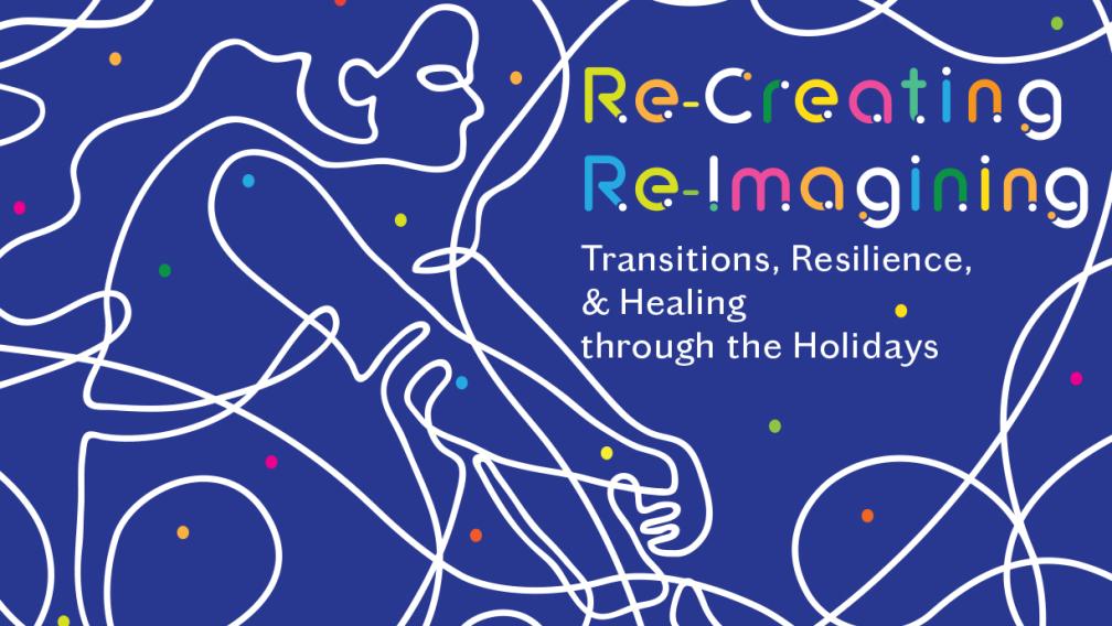 Colorful stars and overlayed by line-drawings depicting human figures and text that reads, "Re-Creating/Re-Imagingn: Tranisitions, Resilience, & Healing through the Holidays."